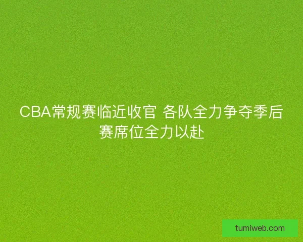 CBA常规赛临近收官 各队全力争夺季后赛席位全力以赴